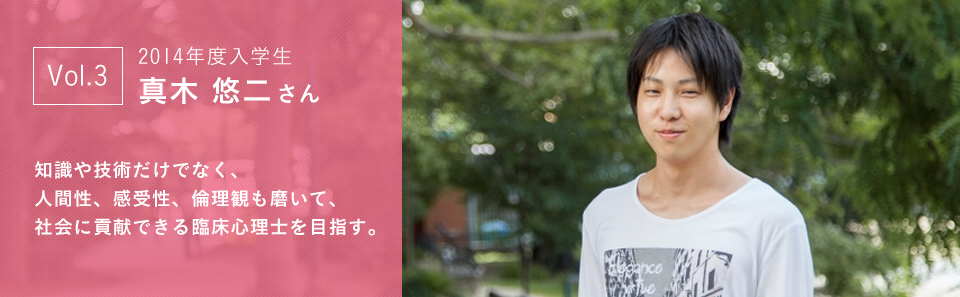 2014年度入学生 真木 悠二さん 知識や技術だけでなく、人間性、感受性、倫理観も磨いて、社会に貢献できる臨床心理士を目指す。
