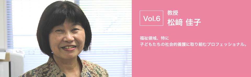 教授 松﨑 佳子 福祉領域、特に 子どもたちの社会的養護に取り組むプロフェッショナル。

