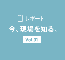 レポート 今、現場を知る。