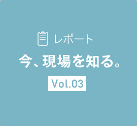 レポート 今、現場を知る。